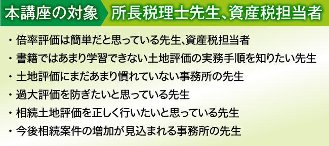 
本講座の対象:所長税理士先生、資産税担当者
・ 書籍には載っていない生の事例や現場実務を知りたい先生
・ 土地評価には自信があるがやや不安な時もあるという先生
・ 土地評価業務の初級から上級レベルまでマスターしたい先生
・ 相続土地評価を過去５件以上経験している先生
・ 今後相続案件の増加が見込まれる事務所の先生
