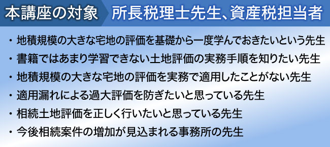
本講座の対象:所長税理士先生、資産税担当者
・ 書籍には載っていない生の事例や現場実務を知りたい先生
・ 土地評価には自信があるがやや不安な時もあるという先生
・ 土地評価業務の初級から上級レベルまでマスターしたい先生
・ 相続土地評価を過去５件以上経験している先生
・ 今後相続案件の増加が見込まれる事務所の先生

