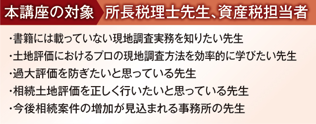 
本講座の対象:所長税理士先生、資産税担当者
・ 書籍には載っていない現地調査実務を知りたい先生
・ 土地評価におけるプロの現地調査方法を効率的に学びたい先生
・ 過大評価を防ぎたいと思っている先生
・ 相続土地評価を正しく行いたいと思っている先生
・ 今後相続案件の増加が見込まれる事務所の先生
