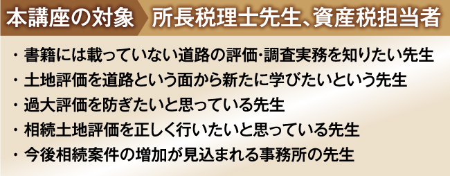 
本講座の対象:所長税理士先生、資産税担当者
・ 書籍には載っていない生の事例や現場実務を知りたい先生
・ 土地評価には自信があるがやや不安な時もあるという先生
・ 土地評価業務の初級から上級レベルまでマスターしたい先生
・ 相続土地評価を過去５件以上経験している先生
・ 今後相続案件の増加が見込まれる事務所の先生
