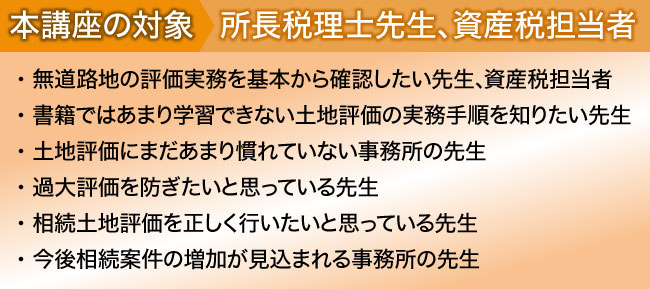 
本講座の対象:所長税理士先生、資産税担当者
・ 書籍には載っていない生の事例や現場実務を知りたい先生
・ 土地評価には自信があるがやや不安な時もあるという先生
・ 土地評価業務の初級から上級レベルまでマスターしたい先生
・ 相続土地評価を過去５件以上経験している先生
・ 今後相続案件の増加が見込まれる事務所の先生
