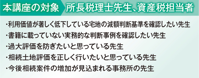 
本講座の対象:所長税理士先生、資産税担当者
・ 利用価値が著しく低下している宅地の減額判断基準を確認したい先生
・ 書籍に載っていない実務的な判断事例を確認したい先生
・ 過大評価を防ぎたいと思っている先生
・ 相続土地評価を正しく行いたいと思っている先生
・ 今後相続案件の増加が見込まれる事務所の先生
