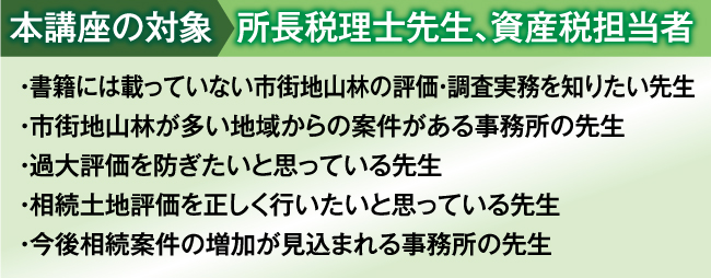 
本講座の対象:所長税理士先生、資産税担当者
・ 書籍には載っていない生の事例や現場実務を知りたい先生
・ 土地評価には自信があるがやや不安な時もあるという先生
・ 土地評価業務の初級から上級レベルまでマスターしたい先生
・ 相続土地評価を過去５件以上経験している先生
・ 今後相続案件の増加が見込まれる事務所の先生
