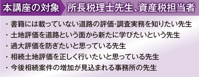 
本講座の対象:所長税理士先生、資産税担当者
・ 書籍には載っていない生の事例や現場実務を知りたい先生
・ 土地評価には自信があるがやや不安な時もあるという先生
・ 土地評価業務の初級から上級レベルまでマスターしたい先生
・ 相続土地評価を過去５件以上経験している先生
・ 今後相続案件の増加が見込まれる事務所の先生

